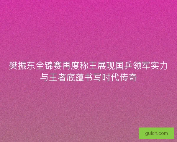 樊振东全锦赛再度称王展现国乒领军实力与王者底蕴书写时代传奇