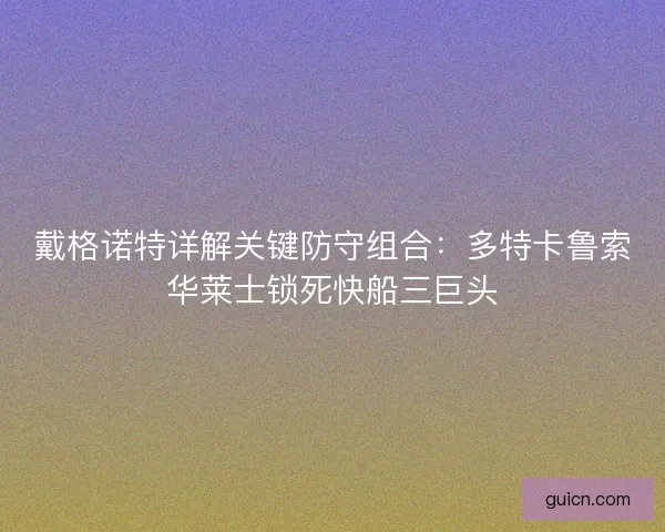 戴格诺特详解关键防守组合：多特卡鲁索华莱士锁死快船三巨头
