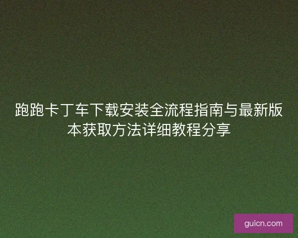 跑跑卡丁车下载安装全流程指南与最新版本获取方法详细教程分享