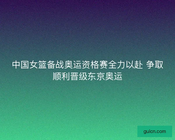 中国女篮备战奥运资格赛全力以赴 争取顺利晋级东京奥运