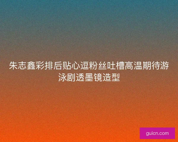 朱志鑫彩排后贴心逗粉丝吐槽高温期待游泳剧透墨镜造型
