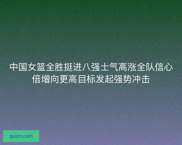 中国女篮全胜挺进八强士气高涨全队信心倍增向更高目标发起强势冲击